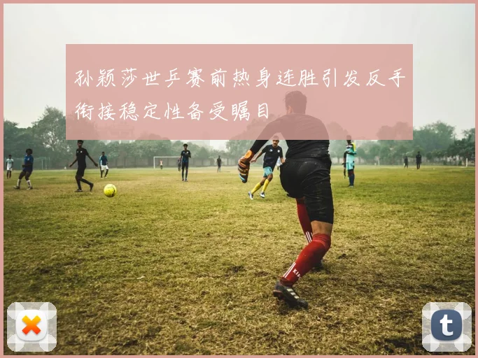 孙颖莎世乒赛前热身连胜引发反手衔接稳定性备受瞩目