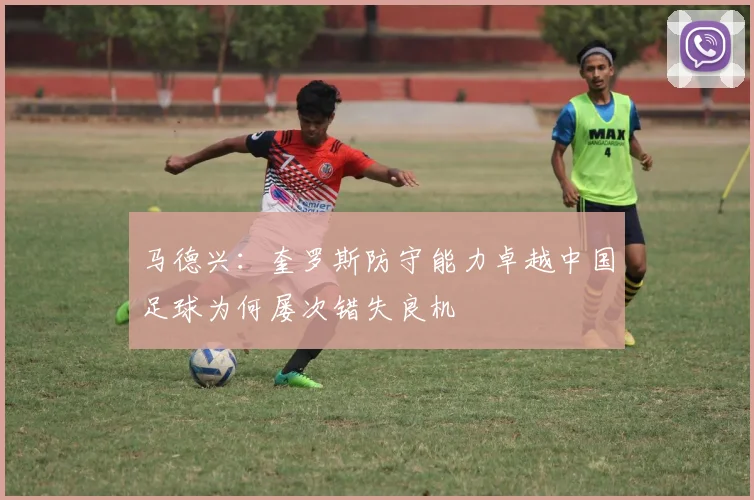 马德兴：奎罗斯防守能力卓越中国足球为何屡次错失良机